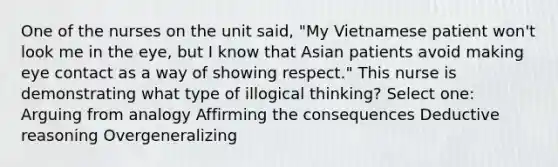 One of the nurses on the unit said, "My Vietnamese patient won't look me in the eye, but I know that Asian patients avoid making eye contact as a way of showing respect." This nurse is demonstrating what type of illogical thinking? Select one: Arguing from analogy Affirming the consequences Deductive reasoning Overgeneralizing