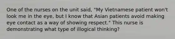 One of the nurses on the unit said, "My Vietnamese patient won't look me in the eye, but I know that Asian patients avoid making eye contact as a way of showing respect." This nurse is demonstrating what type of illogical thinking?