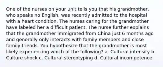 One of the nurses on your unit tells you that his grandmother, who speaks no English, was recently admitted to the hospital with a heart condition. The nurses caring for the grandmother have labeled her a difficult patient. The nurse further explains that the grandmother immigrated from China just 6 months ago and generally only interacts with family members and close family friends. You hypothesize that the grandmother is most likely experiencing which of the following? a. Cultural intensity b. Culture shock c. Cultural stereotyping d. Cultural incompetence