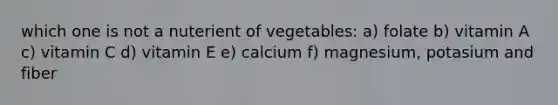 which one is not a nuterient of vegetables: a) folate b) vitamin A c) vitamin C d) vitamin E e) calcium f) magnesium, potasium and fiber