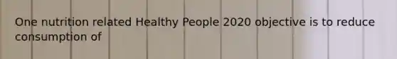 One nutrition related Healthy People 2020 objective is to reduce consumption of