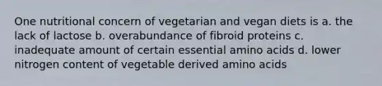 One nutritional concern of vegetarian and vegan diets is a. the lack of lactose b. overabundance of fibroid proteins c. inadequate amount of certain essential amino acids d. lower nitrogen content of vegetable derived amino acids