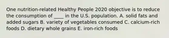 One nutrition-related Healthy People 2020 objective is to reduce the consumption of ____ in the U.S. population. A. solid fats and added sugars B. variety of vegetables consumed C. calcium-rich foods D. dietary whole grains E. iron-rich foods