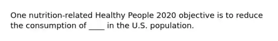 One nutrition-related Healthy People 2020 objective is to reduce the consumption of ____ in the U.S. population.