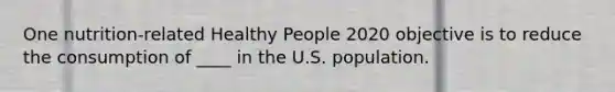 ​One nutrition-related Healthy People 2020 objective is to reduce the consumption of ____ in the U.S. population.