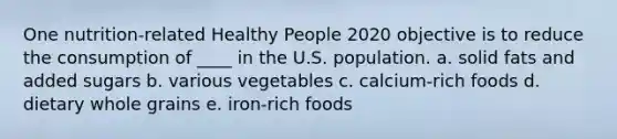 One nutrition-related Healthy People 2020 objective is to reduce the consumption of ____ in the U.S. population. a. solid fats and added sugars b. various vegetables c. calcium-rich foods d. dietary whole grains e. iron-rich foods