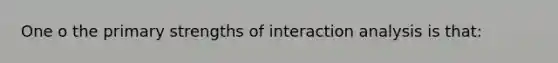 One o the primary strengths of interaction analysis is that: