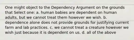 One might object to the Dependency Argument on the grounds that Select one: a. human babies are dependent on human adults, but we cannot treat them however we wish. b. dependence alone does not provide grounds for justifying current farm and lab practices. c. we cannot treat a creature however we wish just because it is dependent on us. d. all of the above