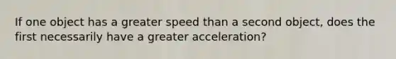 If one object has a greater speed than a second object, does the first necessarily have a greater acceleration?