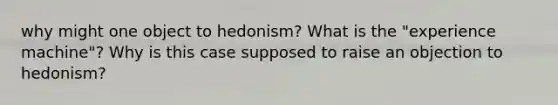 why might one object to hedonism? What is the "experience machine"? Why is this case supposed to raise an objection to hedonism?