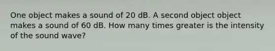 One object makes a sound of 20 dB. A second object object makes a sound of 60 dB. How many times greater is the intensity of the sound wave?