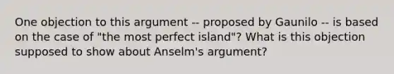 One objection to this argument -- proposed by Gaunilo -- is based on the case of "the most perfect island"? What is this objection supposed to show about Anselm's argument?