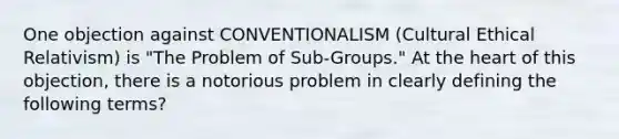 One objection against CONVENTIONALISM (Cultural Ethical Relativism) is "The Problem of Sub-Groups." At the heart of this objection, there is a notorious problem in clearly defining the following terms?