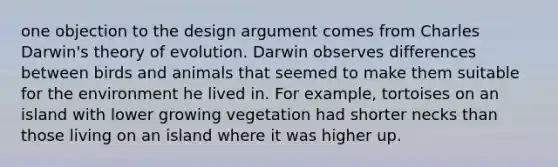 one objection to the design argument comes from Charles Darwin's theory of evolution. Darwin observes differences between birds and animals that seemed to make them suitable for the environment he lived in. For example, tortoises on an island with lower growing vegetation had shorter necks than those living on an island where it was higher up.