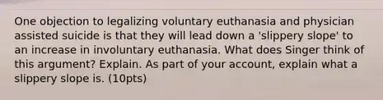 One objection to legalizing voluntary euthanasia and physician assisted suicide is that they will lead down a 'slippery slope' to an increase in involuntary euthanasia. What does Singer think of this argument? Explain. As part of your account, explain what a slippery slope is. (10pts)