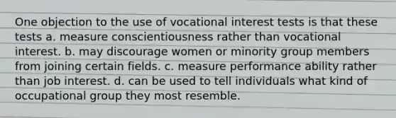 One objection to the use of vocational interest tests is that these tests a. measure conscientiousness rather than vocational interest. b. may discourage women or minority group members from joining certain fields. c. measure performance ability rather than job interest. d. can be used to tell individuals what kind of occupational group they most resemble.