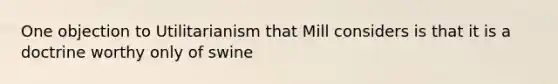 One objection to Utilitarianism that Mill considers is that it is a doctrine worthy only of swine