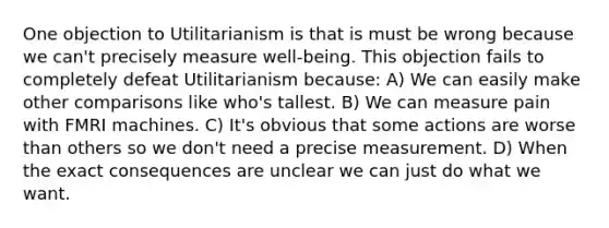 One objection to Utilitarianism is that is must be wrong because we can't precisely measure well-being. This objection fails to completely defeat Utilitarianism because: A) We can easily make other comparisons like who's tallest. B) We can measure pain with FMRI machines. C) It's obvious that some actions are worse than others so we don't need a precise measurement. D) When the exact consequences are unclear we can just do what we want.