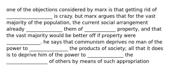 one of the objections considered by marx is that getting rid of ___________________ is crazy. but marx argues that for the vast majority of the population, the current social arrangement already _______________ them of _____________ property, and that the vast majority would be better off if property were ______________. he says that communism deprives no man of the power to ________________ the products of society; all that it does is to deprive him of the power to _______________ the _________________ of others by means of such appropriation