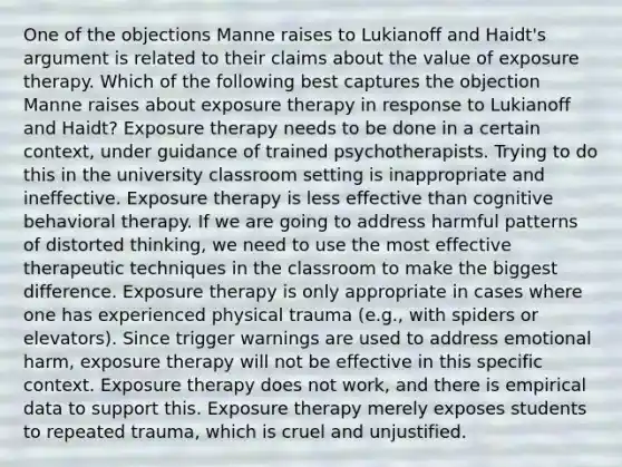 One of the objections Manne raises to Lukianoff and Haidt's argument is related to their claims about the value of exposure therapy. Which of the following best captures the objection Manne raises about exposure therapy in response to Lukianoff and Haidt? Exposure therapy needs to be done in a certain context, under guidance of trained psychotherapists. Trying to do this in the university classroom setting is inappropriate and ineffective. Exposure therapy is less effective than cognitive behavioral therapy. If we are going to address harmful patterns of distorted thinking, we need to use the most effective therapeutic techniques in the classroom to make the biggest difference. Exposure therapy is only appropriate in cases where one has experienced physical trauma (e.g., with spiders or elevators). Since trigger warnings are used to address emotional harm, exposure therapy will not be effective in this specific context. Exposure therapy does not work, and there is empirical data to support this. Exposure therapy merely exposes students to repeated trauma, which is cruel and unjustified.