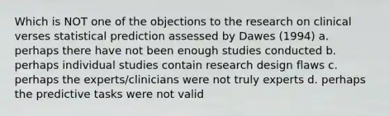 Which is NOT one of the objections to the research on clinical verses statistical prediction assessed by Dawes (1994) a. perhaps there have not been enough studies conducted b. perhaps individual studies contain research design flaws c. perhaps the experts/clinicians were not truly experts d. perhaps the predictive tasks were not valid