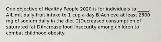 One objective of Healthy People 2020 is for individuals to _____. A)Limit daily fruit intake to 1 cup a day B)Achieve at least 2500 mg of sodium daily in the diet C)Decreased consumption of saturated fat D)Increase food insecurity among children to combat childhood obesity