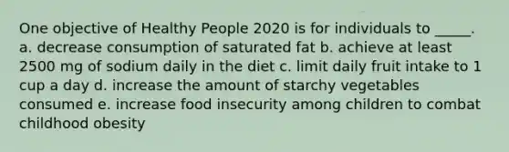 One objective of Healthy People 2020 is for individuals to _____. a. decrease consumption of saturated fat b. achieve at least 2500 mg of sodium daily in the diet c. limit daily fruit intake to 1 cup a day d. increase the amount of starchy vegetables consumed e. increase food insecurity among children to combat childhood obesity