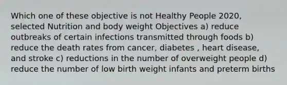 Which one of these objective is not Healthy People 2020, selected Nutrition and body weight Objectives a) reduce outbreaks of certain infections transmitted through foods b) reduce the death rates from cancer, diabetes , heart disease, and stroke c) reductions in the number of overweight people d) reduce the number of low birth weight infants and preterm births