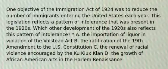 One objective of the Immigration Act of 1924 was to reduce the number of immigrants entering the United States each year. This legislation reflects a pattern of intolerance that was present in the 1920s. Which other development of the 1920s also reflects this pattern of intolerance? * A. the importation of liquor in violation of the Volstead Act B. the ratification of the 19th Amendment to the U.S. Constitution C. the renewal of racial violence encouraged by the Ku Klux Klan D. the growth of African-American arts in the Harlem Renaissance