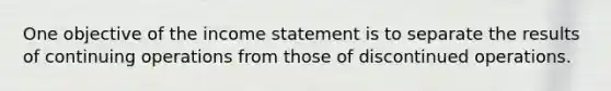 One objective of the income statement is to separate the results of continuing operations from those of discontinued operations.