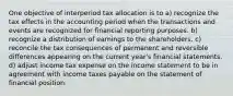 One objective of interperiod tax allocation is to a) recognize the tax effects in the accounting period when the transactions and events are recognized for financial reporting purposes. b) recognize a distribution of earnings to the shareholders. c) reconcile the tax consequences of permanent and reversible differences appearing on the current year's financial statements. d) adjust income tax expense on the income statement to be in agreement with income taxes payable on the statement of financial position.