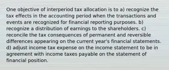 One objective of interperiod tax allocation is to a) recognize the tax effects in the accounting period when the transactions and events are recognized for financial reporting purposes. b) recognize a distribution of earnings to the shareholders. c) reconcile the tax consequences of permanent and reversible differences appearing on the current year's <a href='https://www.questionai.com/knowledge/kFBJaQCz4b-financial-statements' class='anchor-knowledge'>financial statements</a>. d) adjust income tax expense on the <a href='https://www.questionai.com/knowledge/kCPMsnOwdm-income-statement' class='anchor-knowledge'>income statement</a> to be in agreement with income taxes payable on the statement of financial position.