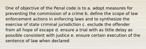 One of objective of the Penal code is to a. adopt measures for preventing the commission of a crime b. define the scope of law enforcement actions in enforcing laws and to synthesize the exercise of state criminal jurisdiction c. exclude the offender from all hope of escape d. ensure a trial with as little delay as possible consistent with justice e. ensure certain execution of the sentence of law when declared