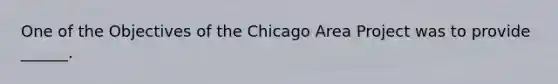 One of the Objectives of the Chicago Area Project was to provide ______.