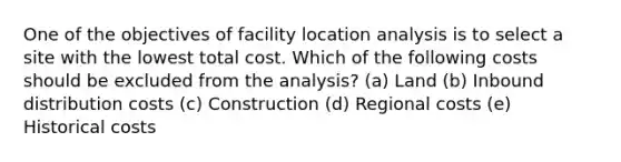 One of the objectives of facility location analysis is to select a site with the lowest total cost. Which of the following costs should be excluded from the analysis? (a) Land (b) Inbound distribution costs (c) Construction (d) Regional costs (e) Historical costs