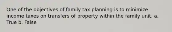 One of the objectives of family tax planning is to minimize income taxes on transfers of property within the family unit. a. True b. False