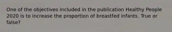 One of the objectives included in the publication Healthy People 2020 is to increase the proportion of breastfed infants. True or false?