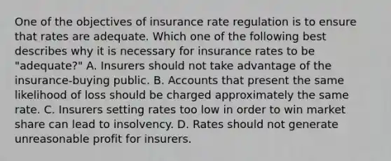 One of the objectives of insurance rate regulation is to ensure that rates are adequate. Which one of the following best describes why it is necessary for insurance rates to be "adequate?" A. Insurers should not take advantage of the insurance-buying public. B. Accounts that present the same likelihood of loss should be charged approximately the same rate. C. Insurers setting rates too low in order to win market share can lead to insolvency. D. Rates should not generate unreasonable profit for insurers.