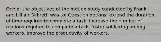 One of the objectives of the motion study conducted by Frank and Lillian Gilbreth was to: Question options: extend the duration of time required to complete a task. increase the number of motions required to complete a task. foster soldiering among workers. improve the productivity of workers.