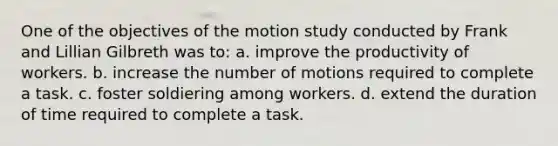 One of the objectives of the motion study conducted by Frank and Lillian Gilbreth was to: a. improve the productivity of workers. b. increase the number of motions required to complete a task. c. foster soldiering among workers. d. extend the duration of time required to complete a task.