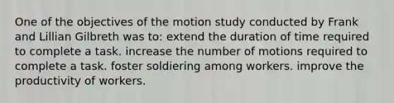 One of the objectives of the motion study conducted by Frank and Lillian Gilbreth was to: extend the duration of time required to complete a task. increase the number of motions required to complete a task. foster soldiering among workers. improve the productivity of workers.