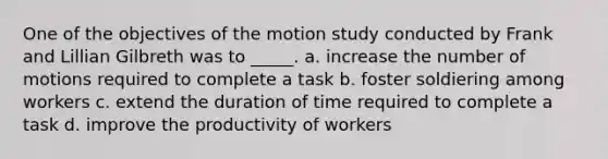 One of the objectives of the motion study conducted by Frank and Lillian Gilbreth was to _____. a. increase the number of motions required to complete a task b. foster soldiering among workers c. extend the duration of time required to complete a task d. improve the productivity of workers