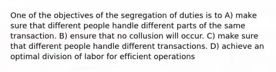 One of the objectives of the segregation of duties is to A) make sure that different people handle different parts of the same transaction. B) ensure that no collusion will occur. C) make sure that different people handle different transactions. D) achieve an optimal division of labor for efficient operations