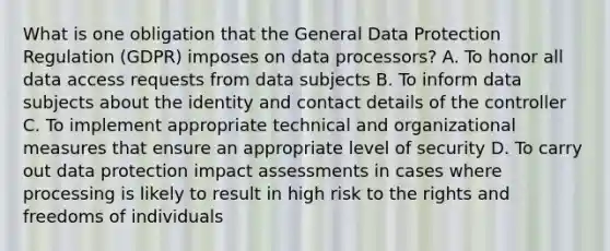 What is one obligation that the General Data Protection Regulation (GDPR) imposes on data processors? A. To honor all data access requests from data subjects B. To inform data subjects about the identity and contact details of the controller C. To implement appropriate technical and organizational measures that ensure an appropriate level of security D. To carry out data protection impact assessments in cases where processing is likely to result in high risk to the rights and freedoms of individuals