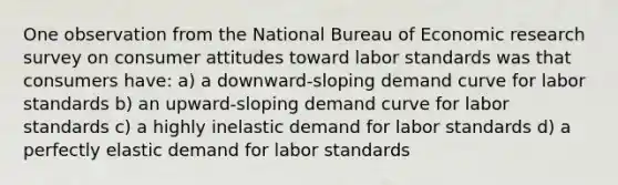 One observation from the National Bureau of Economic research survey on consumer attitudes toward labor standards was that consumers have: a) a downward-sloping demand curve for labor standards b) an upward-sloping demand curve for labor standards c) a highly inelastic demand for labor standards d) a perfectly elastic demand for labor standards