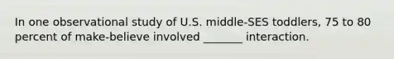 In one observational study of U.S. middle-SES toddlers, 75 to 80 percent of make-believe involved _______ interaction.