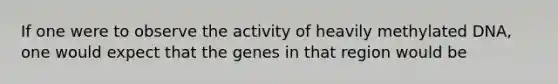 If one were to observe the activity of heavily methylated DNA, one would expect that the genes in that region would be