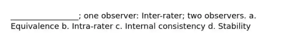 _________________; one observer: Inter-rater; two observers. a. Equivalence b. Intra-rater c. Internal consistency d. Stability