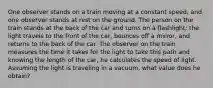 One observer stands on a train moving at a constant speed, and one observer stands at rest on the ground. The person on the train stands at the back of the car and turns on a flashlight; the light travels to the front of the car, bounces off a mirror, and returns to the back of the car. The observer on the train measures the time it takes for the light to take this path and knowing the length of the car, he calculates the speed of light. Assuming the light is traveling in a vacuum, what value does he obtain?