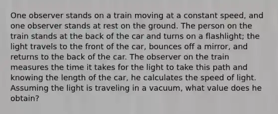 One observer stands on a train moving at a constant speed, and one observer stands at rest on the ground. The person on the train stands at the back of the car and turns on a flashlight; the light travels to the front of the car, bounces off a mirror, and returns to the back of the car. The observer on the train measures the time it takes for the light to take this path and knowing the length of the car, he calculates the speed of light. Assuming the light is traveling in a vacuum, what value does he obtain?